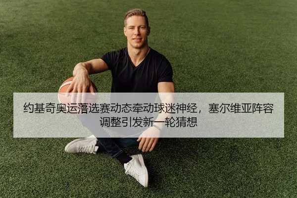 约基奇奥运落选赛动态牵动球迷神经，塞尔维亚阵容调整引发新一轮猜想